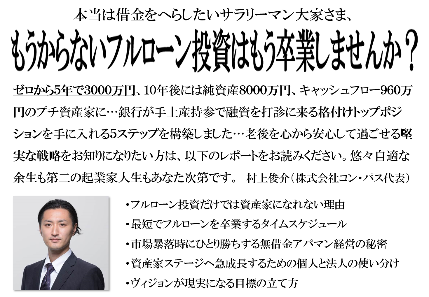 借金ゼロで純資産８０００万円、キャッシュフロー９６０万円のプチ資産家に…銀行が手土産持参で融資を打診に来る格付けトップの優遇ポジションを手に入れる堅実な５ステップを構築しました…老後を心から安心して過ごせる数少ない戦略をお知りになりたい方は、以下のレポートをお読みください。悠々自適な余生も第二の起業家人生もあなた次第です。　村上俊介（株式会社コン・パス代表）