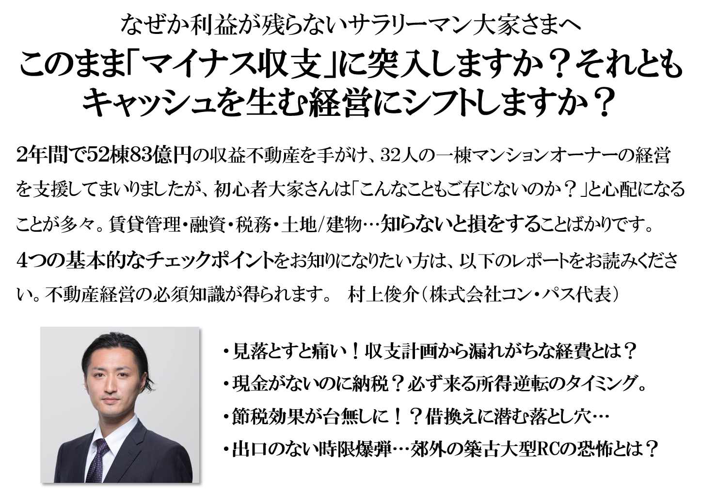 なぜか利益が残らないサラリーマン大家さまへ、このまま「マイナス収支」に突入しますか？それともキャッシュを生む経営にシフトしますか？2年間で52棟83億円の収益不動産を手がけ32人の一棟マンションオーナーの経営を支援してまいりました。初心者大家さんは「こんなこともご存じないのか？」と心配になることも多々。賃貸管理・融資・税務・土地/建物…知らないと損をすることばかりです。４つの基本的なチェックポイントをお知りになりたい方は、以下のレポートをお読みください。不動産経営の必須知識を知ることができます。村上俊介（株式会社コン・パス代表）見落とすと痛い！収支計画から漏れがちな経費とは？現金がないのに納税？必ず来る所得逆転のタイミング。節税効果が台無しに！？借換えに潜む落とし穴…出口のない時限爆弾…郊外の築古大型RCの恐怖とは？